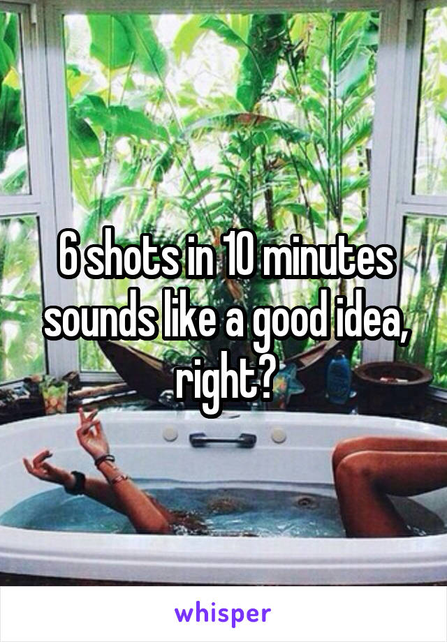 6 shots in 10 minutes sounds like a good idea, right?