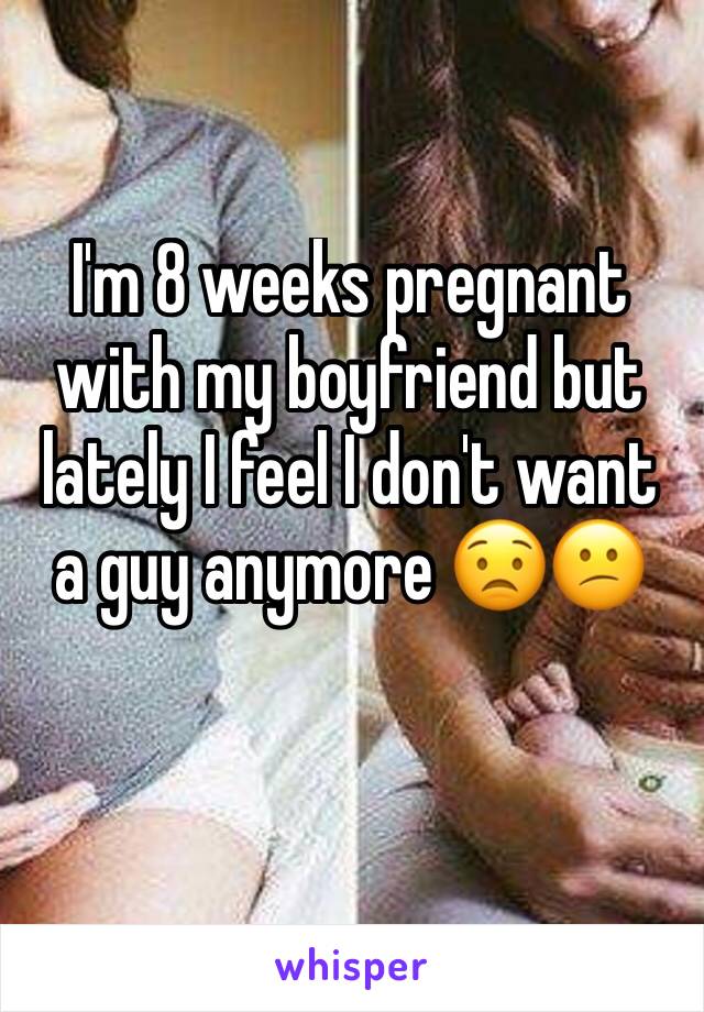 I'm 8 weeks pregnant with my boyfriend but lately I feel I don't want a guy anymore 😟😕