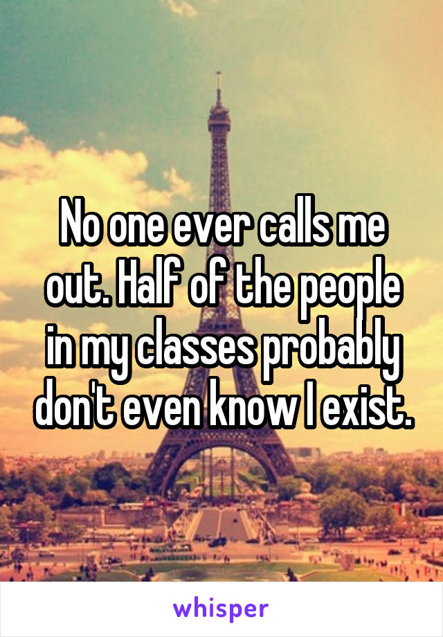 No one ever calls me out. Half of the people in my classes probably don't even know I exist.