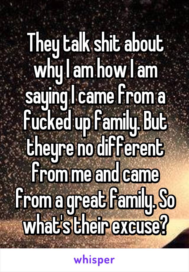 They talk shit about why I am how I am saying I came from a fucked up family. But theyre no different from me and came from a great family. So what's their excuse?