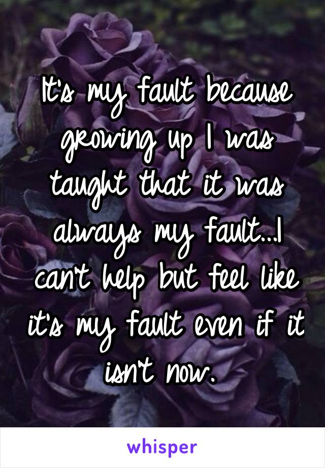 It's my fault because growing up I was taught that it was always my fault...I can't help but feel like it's my fault even if it isn't now. 