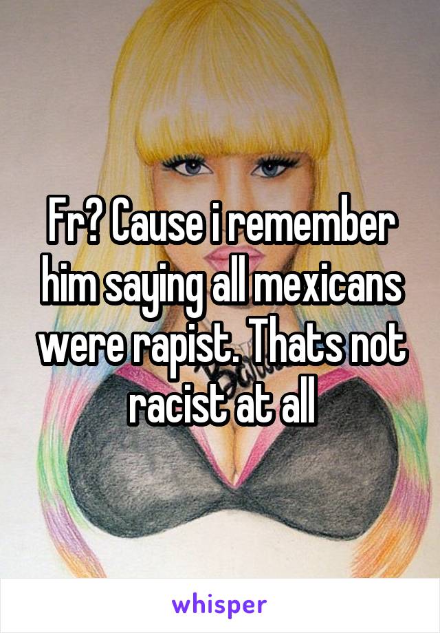 Fr? Cause i remember him saying all mexicans were rapist. Thats not racist at all