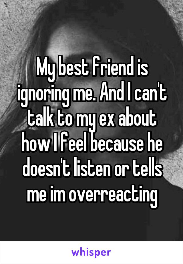 My best friend is ignoring me. And I can't talk to my ex about how I feel because he doesn't listen or tells me im overreacting