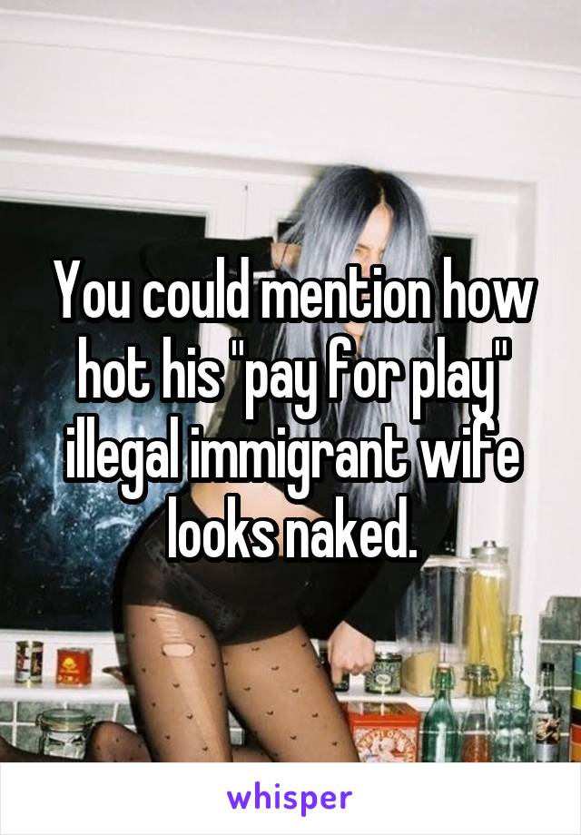 You could mention how hot his "pay for play" illegal immigrant wife looks naked.