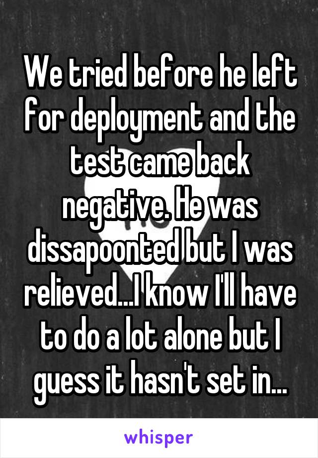 We tried before he left for deployment and the test came back negative. He was dissapoonted but I was relieved...I know I'll have to do a lot alone but I guess it hasn't set in...