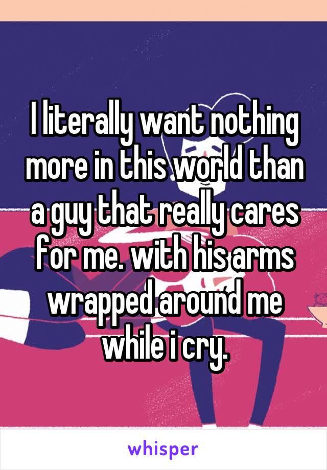 I literally want nothing more in this world than a guy that really cares for me. with his arms wrapped around me while i cry.