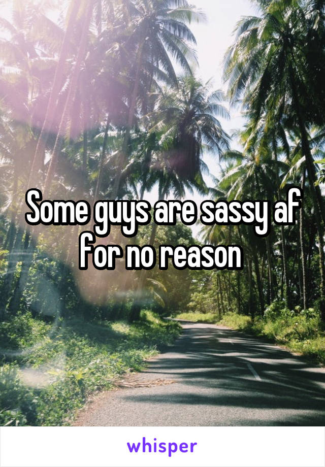 Some guys are sassy af for no reason 