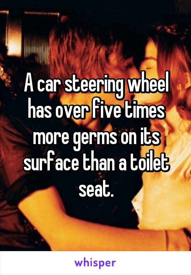 A car steering wheel has over five times more germs on its surface than a toilet seat.