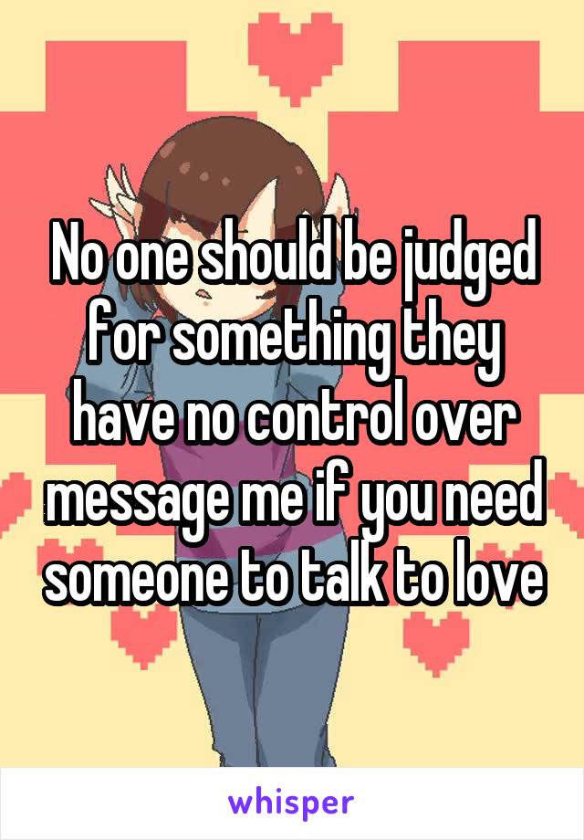 No one should be judged for something they have no control over message me if you need someone to talk to love