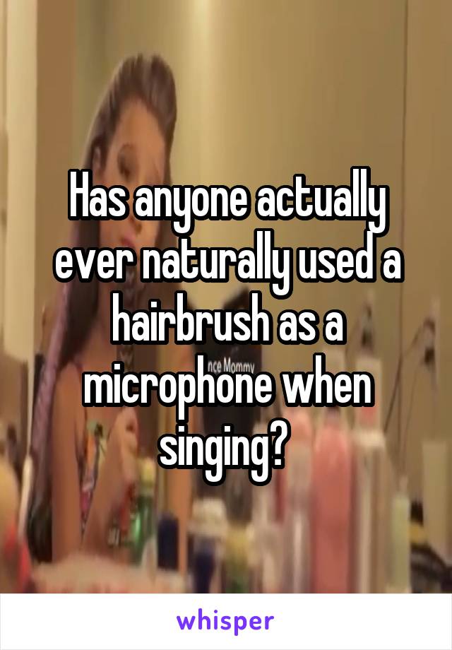 Has anyone actually ever naturally used a hairbrush as a microphone when singing? 