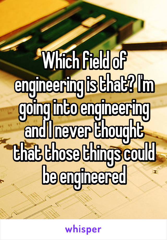 Which field of engineering is that? I'm going into engineering and I never thought that those things could be engineered