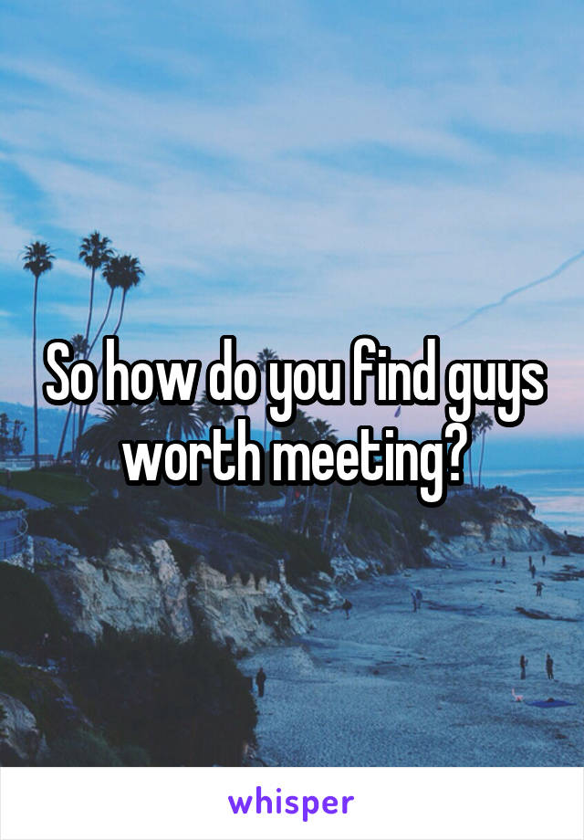 So how do you find guys worth meeting?