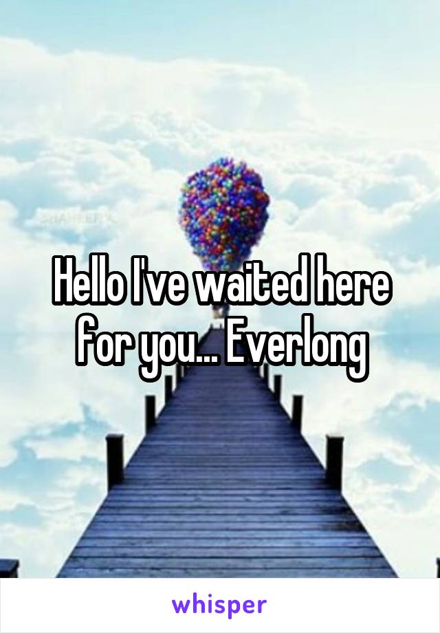 Hello I've waited here for you... Everlong