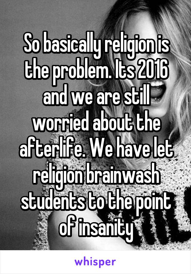 So basically religion is the problem. Its 2016 and we are still worried about the afterlife. We have let religion brainwash students to the point of insanity