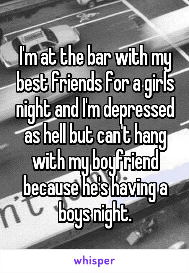 I'm at the bar with my best friends for a girls night and I'm depressed as hell but can't hang with my boyfriend because he's having a boys night.