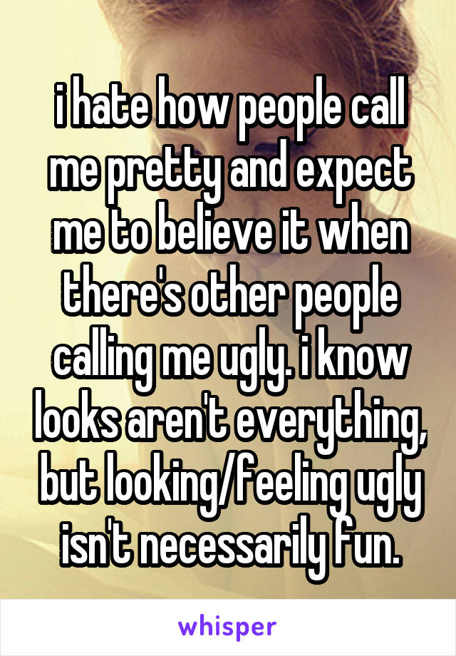 i hate how people call me pretty and expect me to believe it when there's other people calling me ugly. i know looks aren't everything, but looking/feeling ugly isn't necessarily fun.