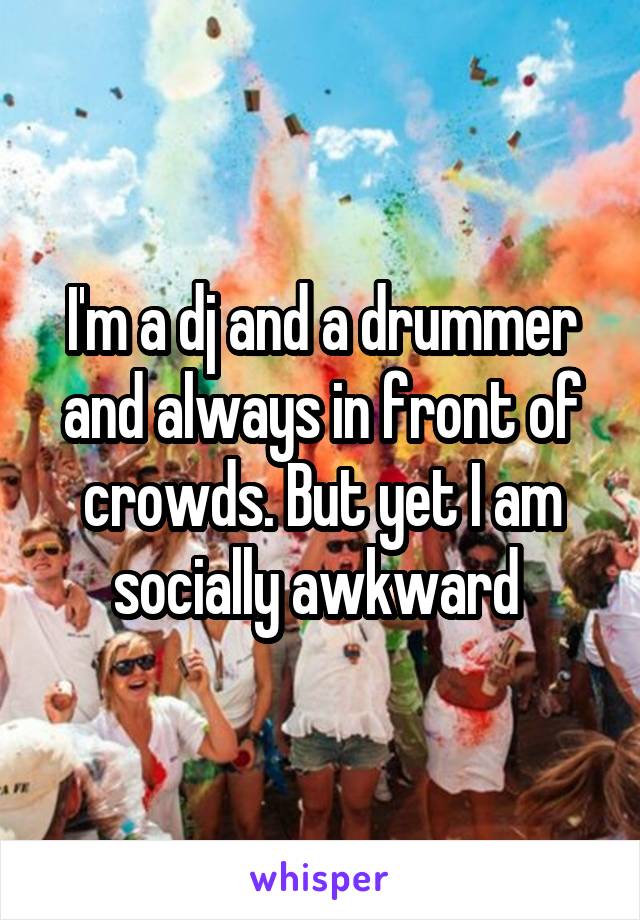 I'm a dj and a drummer and always in front of crowds. But yet I am socially awkward 