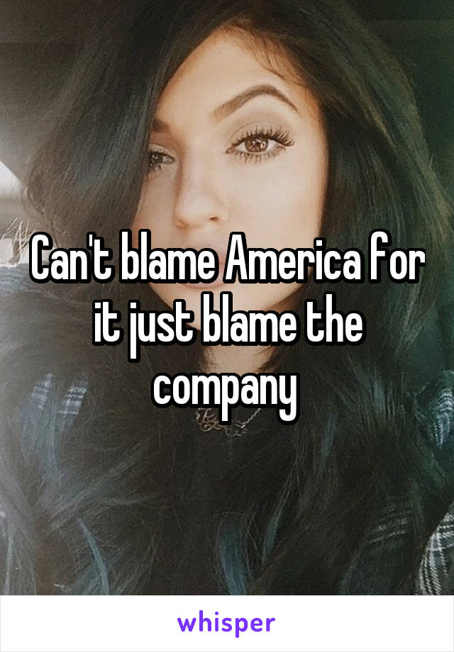 Can't blame America for it just blame the company 