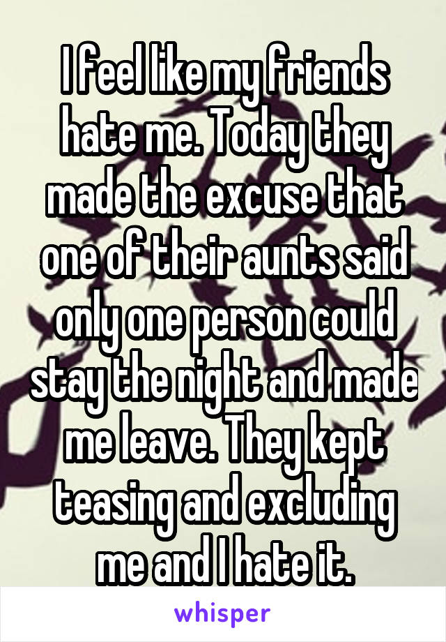 I feel like my friends hate me. Today they made the excuse that one of their aunts said only one person could stay the night and made me leave. They kept teasing and excluding me and I hate it.