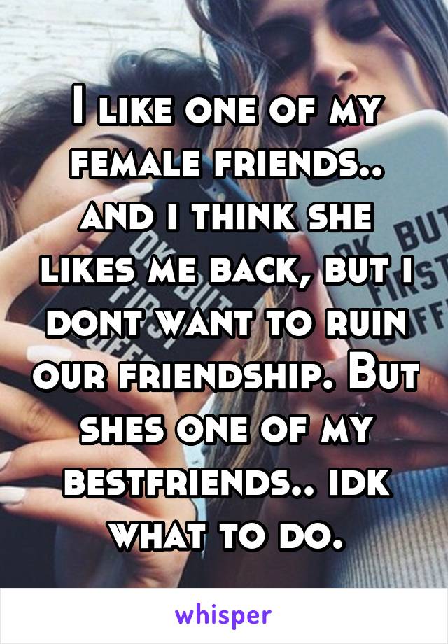 I like one of my female friends.. and i think she likes me back, but i dont want to ruin our friendship. But shes one of my bestfriends.. idk what to do.