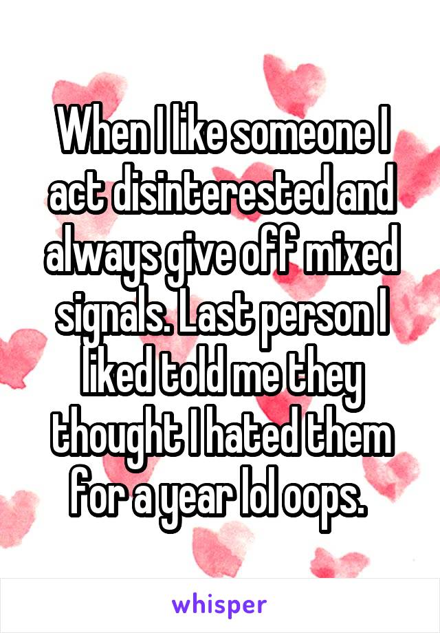 When I like someone I act disinterested and always give off mixed signals. Last person I liked told me they thought I hated them for a year lol oops. 