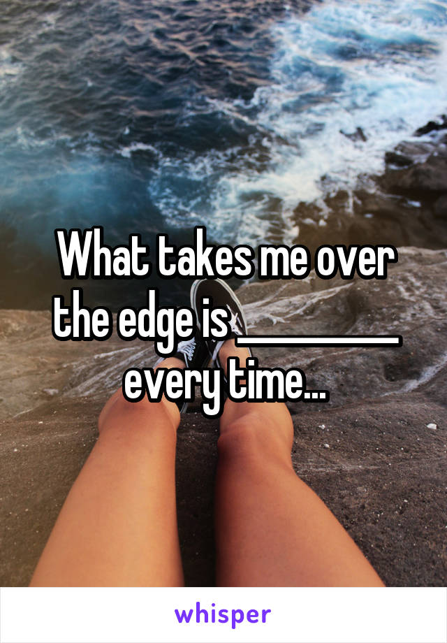 What takes me over the edge is __________ every time...