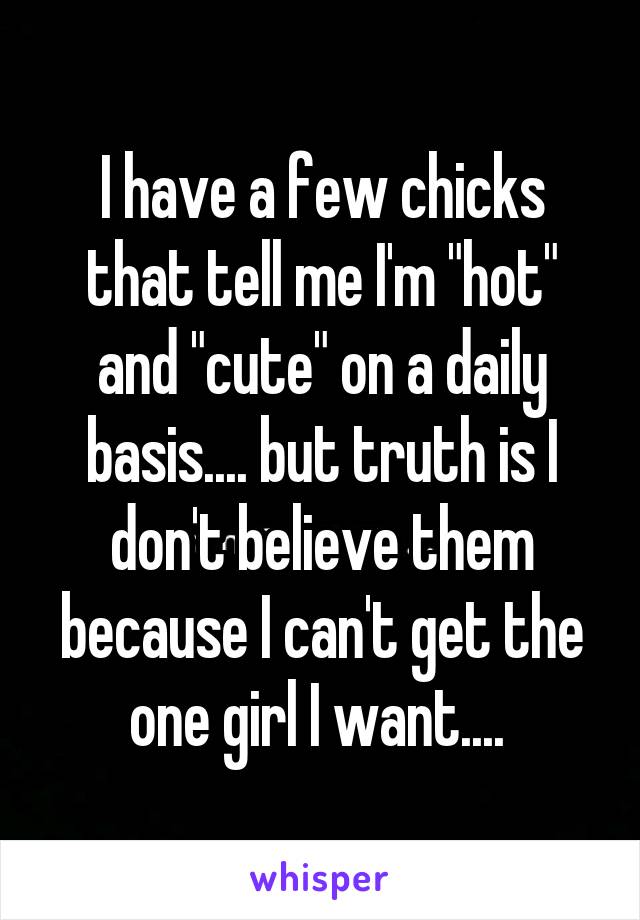 I have a few chicks that tell me I'm "hot" and "cute" on a daily basis.... but truth is I don't believe them because I can't get the one girl I want.... 