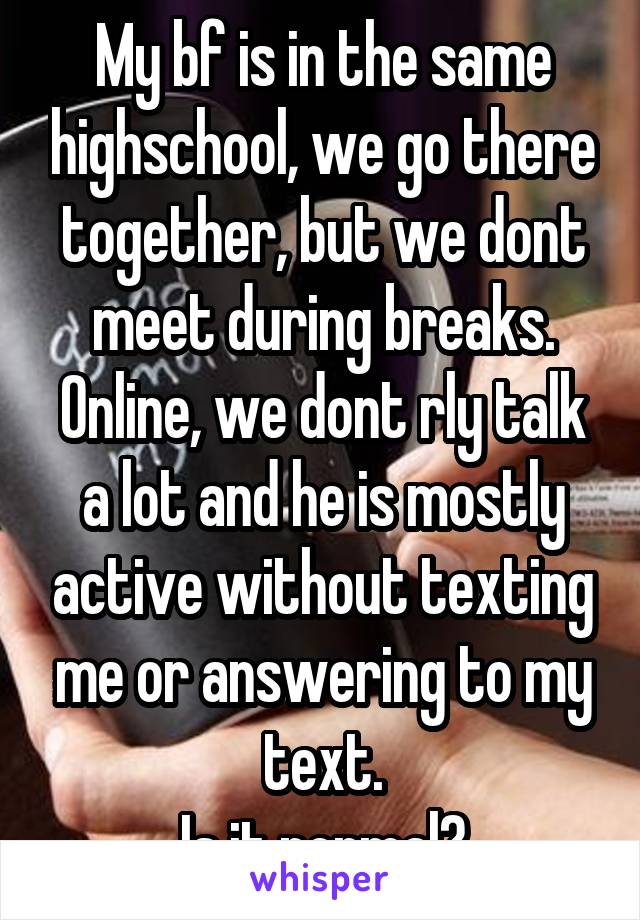 My bf is in the same highschool, we go there together, but we dont meet during breaks. Online, we dont rly talk a lot and he is mostly active without texting me or answering to my text.
Is it normal?