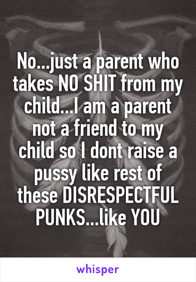 No...just a parent who takes NO SHIT from my child...I am a parent not a friend to my child so I dont raise a pussy like rest of these DISRESPECTFUL PUNKS...like YOU