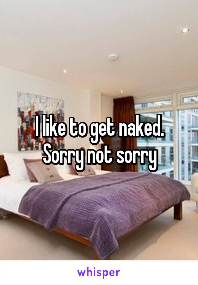 I like to get naked. Sorry not sorry