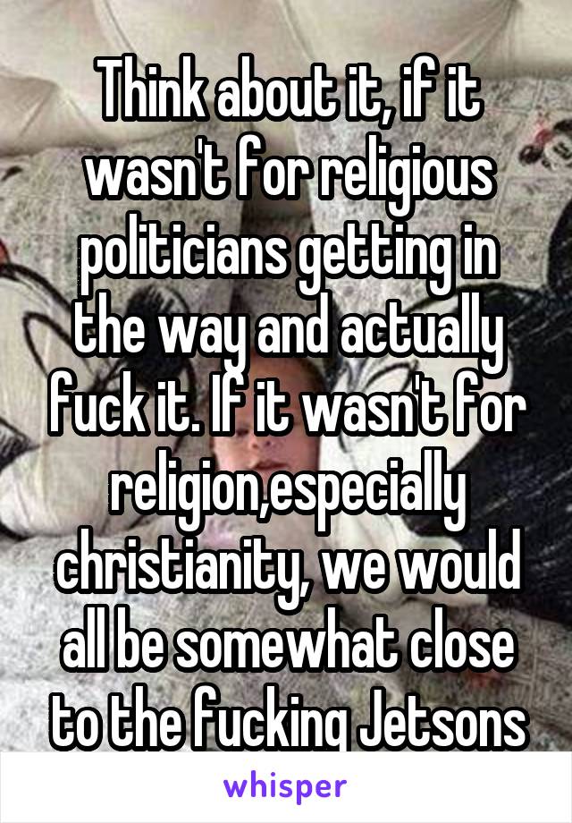 Think about it, if it wasn't for religious politicians getting in the way and actually fuck it. If it wasn't for religion,especially christianity, we would all be somewhat close to the fucking Jetsons