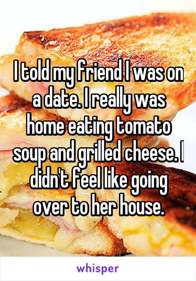 I told my friend I was on a date. I really was home eating tomato soup and grilled cheese. I didn't feel like going over to her house.