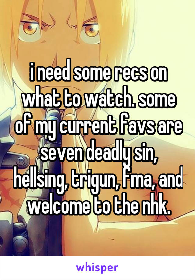 i need some recs on what to watch. some of my current favs are seven deadly sin, hellsing, trigun, fma, and welcome to the nhk.