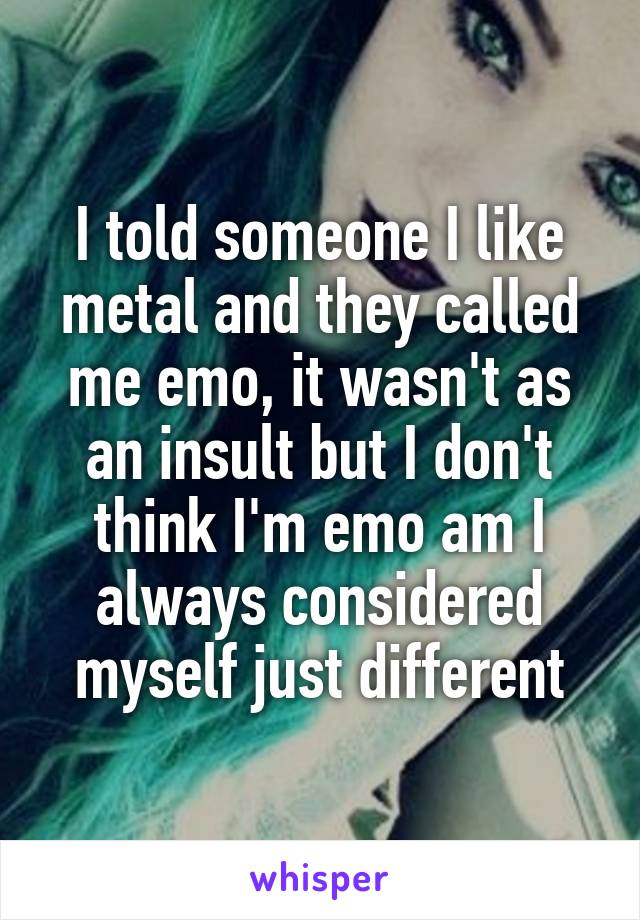 I told someone I like metal and they called me emo, it wasn't as an insult but I don't think I'm emo am I always considered myself just different