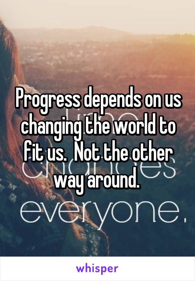 Progress depends on us changing the world to fit us.  Not the other way around. 