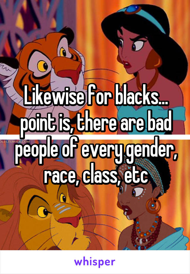 Likewise for blacks... point is, there are bad people of every gender, race, class, etc