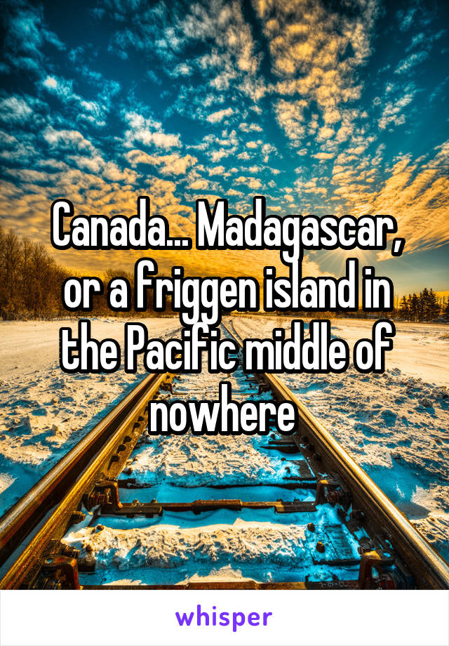 Canada... Madagascar, or a friggen island in the Pacific middle of nowhere 