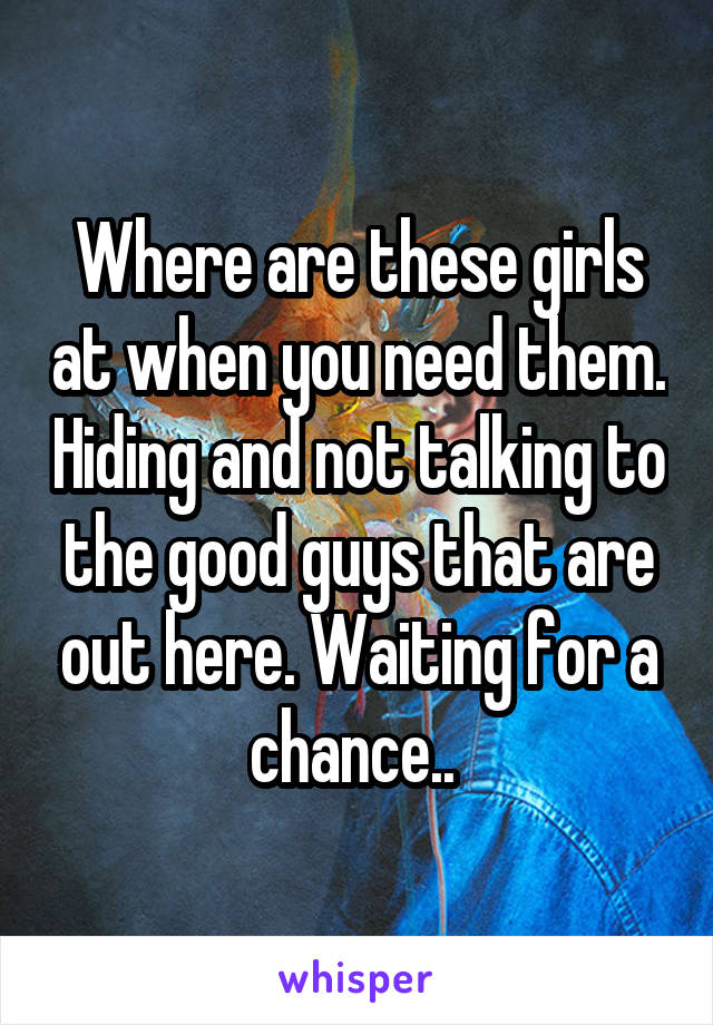 Where are these girls at when you need them. Hiding and not talking to the good guys that are out here. Waiting for a chance.. 