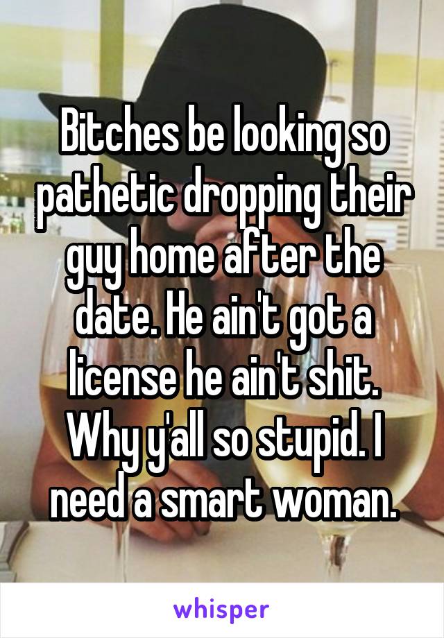 Bitches be looking so pathetic dropping their guy home after the date. He ain't got a license he ain't shit. Why y'all so stupid. I need a smart woman.