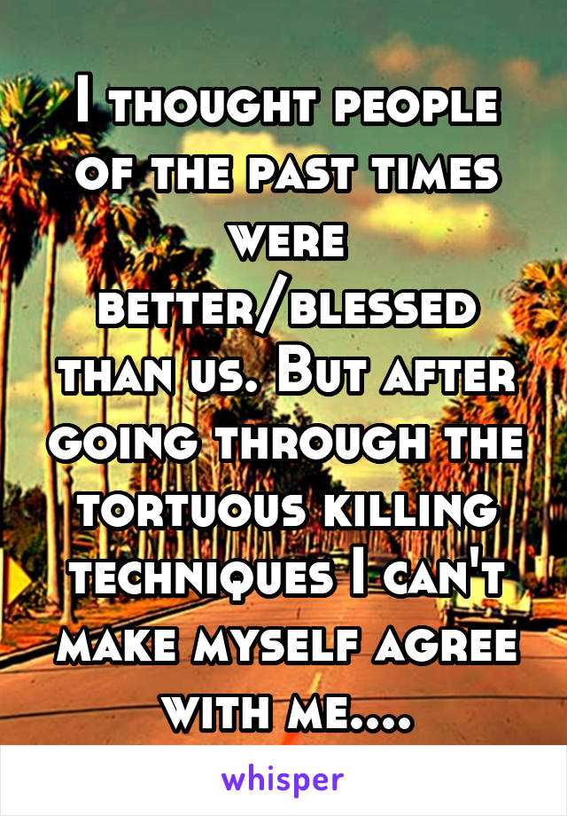 I thought people of the past times were better/blessed than us. But after going through the tortuous killing techniques I can't make myself agree with me....