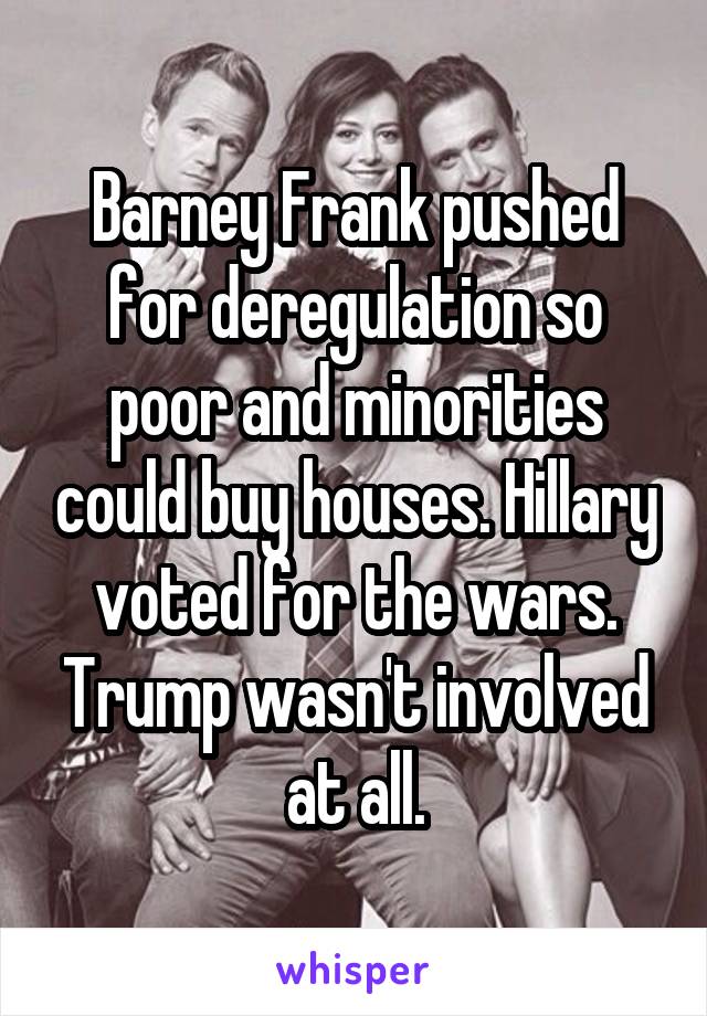 Barney Frank pushed for deregulation so poor and minorities could buy houses. Hillary voted for the wars. Trump wasn't involved at all.