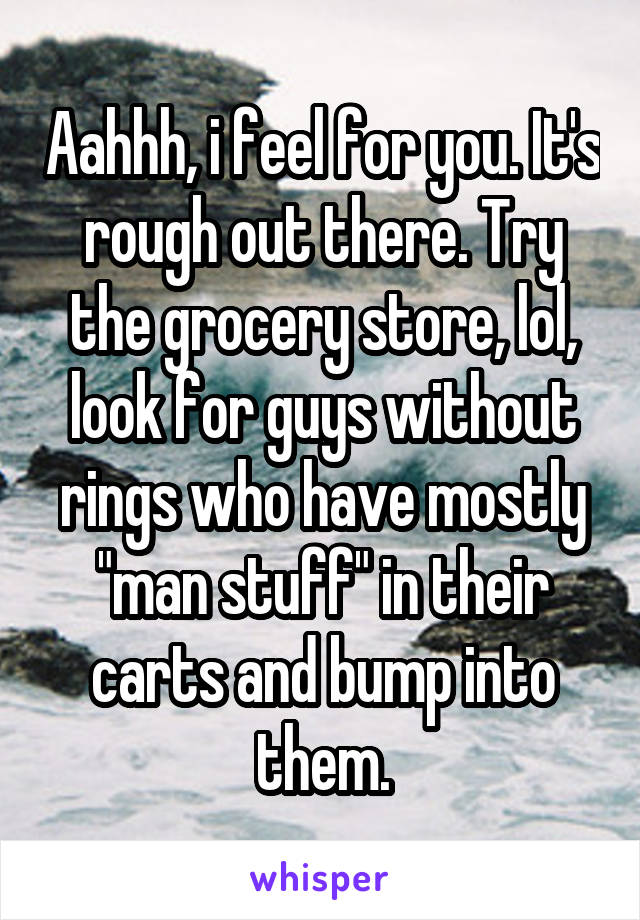 Aahhh, i feel for you. It's rough out there. Try the grocery store, lol, look for guys without rings who have mostly "man stuff" in their carts and bump into them.