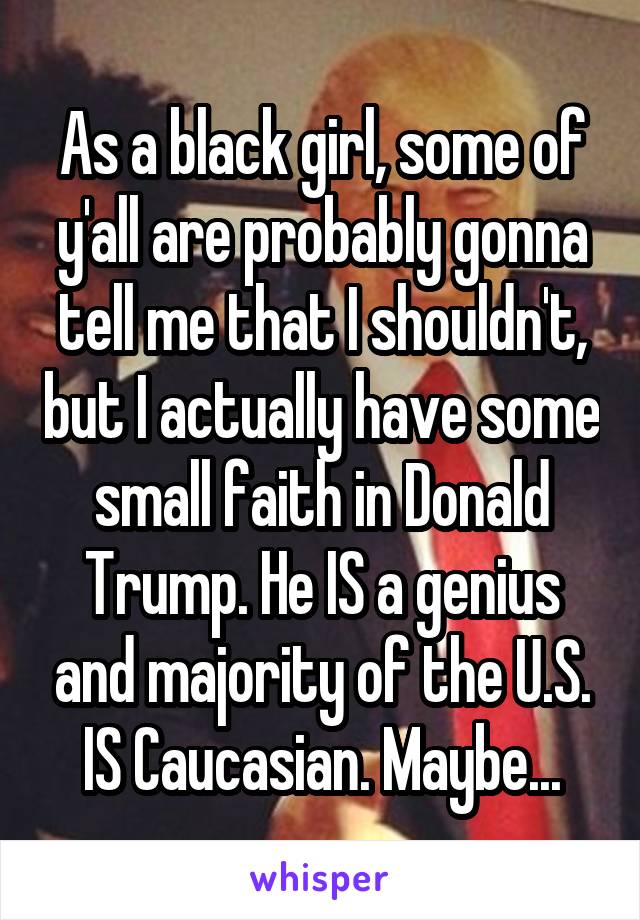 As a black girl, some of y'all are probably gonna tell me that I shouldn't, but I actually have some small faith in Donald Trump. He IS a genius and majority of the U.S. IS Caucasian. Maybe...