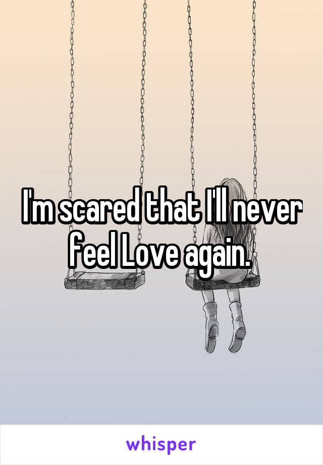 I'm scared that I'll never feel Love again. 