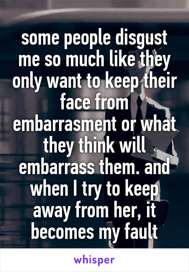 some people disgust me so much like they only want to keep their face from embarrasment or what they think will embarrass them. and when I try to keep away from her, it becomes my fault