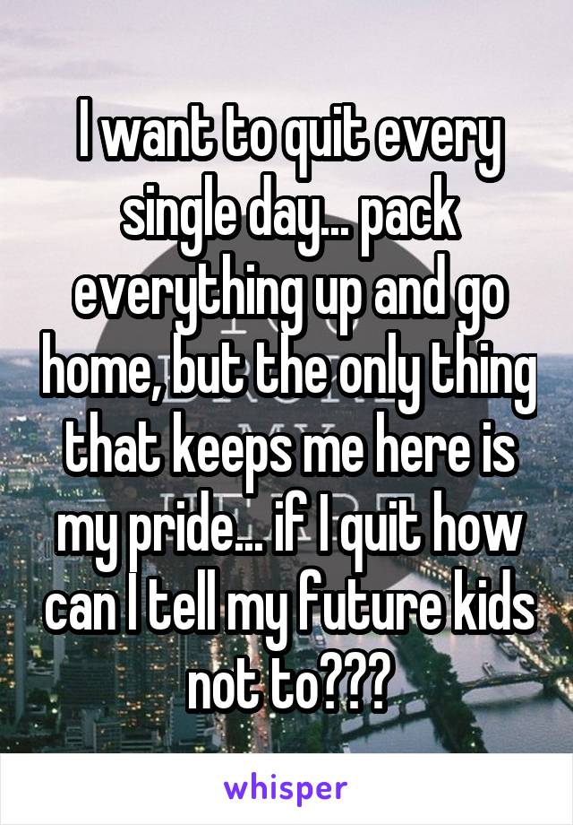 I want to quit every single day... pack everything up and go home, but the only thing that keeps me here is my pride... if I quit how can I tell my future kids not to???