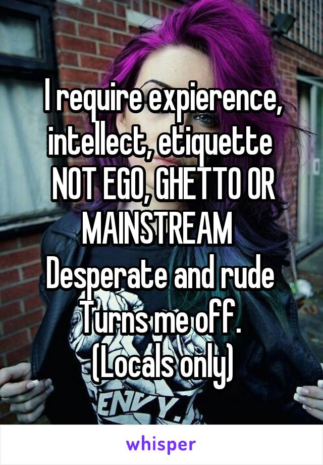 I require expierence, intellect, etiquette 
NOT EGO, GHETTO OR MAINSTREAM  
Desperate and rude 
Turns me off. 
(Locals only)