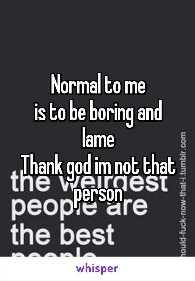 Normal to me
is to be boring and
lame
Thank god im not that
person