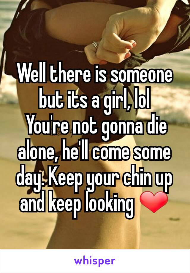 Well there is someone but its a girl, lol
 You're not gonna die alone, he'll come some day. Keep your chin up and keep looking ❤