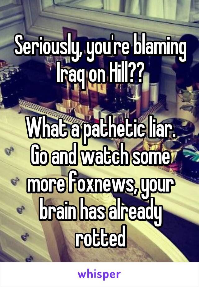 Seriously, you're blaming Iraq on Hill??

What a pathetic liar. Go and watch some more foxnews, your brain has already rotted